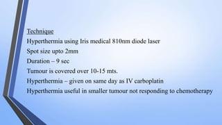 Technique
Hyperthermia using Iris medical 810nm diode laser
Spot size upto 2mm
Duration – 9 sec
Tumour is covered over 10-15 mts.
Hyperthermia – given on same day as IV carboplatin
Hyperthermia useful in smaller tumour not responding to chemotherapy
 