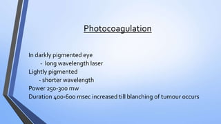 Photocoagulation
In darkly pigmented eye
- long wavelength laser
Lightly pigmented
- shorter wavelength
Power 250-300 mw
Duration 400-600 msec increased till blanching of tumour occurs
 