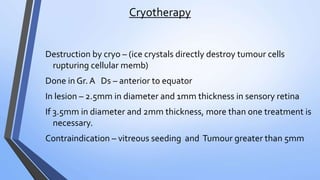 Cryotherapy
Destruction by cryo – (ice crystals directly destroy tumour cells
rupturing cellular memb)
Done in Gr. A Ds – anterior to equator
In lesion – 2.5mm in diameter and 1mm thickness in sensory retina
If 3.5mm in diameter and 2mm thickness, more than one treatment is
necessary.
Contraindication – vitreous seeding and Tumour greater than 5mm
 