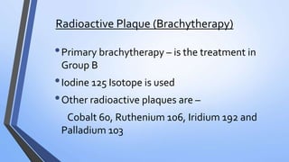 Radioactive Plaque (Brachytherapy)
•Primary brachytherapy – is the treatment in
Group B
•Iodine 125 Isotope is used
•Other radioactive plaques are –
Cobalt 60, Ruthenium 106, Iridium 192 and
Palladium 103
 