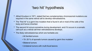 ‘two hit’ hypothesis
• Alfred Knudson in 1971, stated that two complementary chromosomal mutations are
required in the same retinal cell to develop retinoblastoma.
• The “first hit” is a germ line mutation that is found in all or most of the cells of the
body and hence inherited.
• The second hit occurs sometime during development, and if it occurs in a somatic
cell such as a retinal cell then retinoblastoma develops.
• The likely retinoblastomas which are heritable are:
• All familial tumors
• 15- 20 % of sporadic tumors caused by germ line mutation
• Bilateral tumors
• Unilateral tumors with multi-focal lesions
 