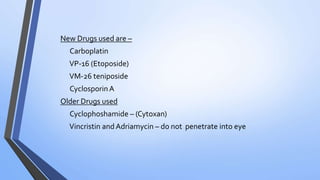 New Drugs used are –
Carboplatin
VP-16 (Etoposide)
VM-26 teniposide
CyclosporinA
Older Drugs used
Cyclophoshamide – (Cytoxan)
Vincristin and Adriamycin – do not penetrate into eye
 