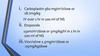 i. Carboplastin 560 mg/m2/close or
18.7mg/kg
IV over 1 hr in 100 ml of NS
ii. Etoposide
150m/m2/dose or 5mg/kg/IV in 1 hr in
100 ml of NS
iii.Vincristine 1.5mg/m2/dose or
.05mg/kg/dose
 