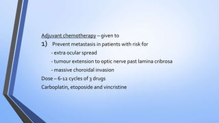 Adjuvant chemotherapy – given to
1) Prevent metastasis in patients with risk for
- extra ocular spread
- tumour extension to optic nerve past lamina cribrosa
- massive choroidal invasion
Dose – 6-12 cycles of 3 drugs
Carboplatin, etoposide and vincristine
 