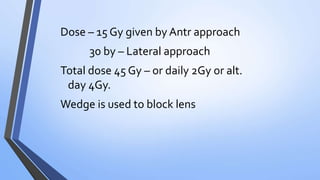 Dose – 15 Gy given by Antr approach
30 by – Lateral approach
Total dose 45 Gy – or daily 2Gy or alt.
day 4Gy.
Wedge is used to block lens
 