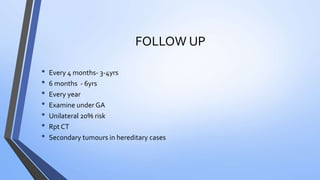 FOLLOW UP
• Every 4 months- 3-4yrs
• 6 months - 6yrs
• Every year
• Examine under GA
• Unilateral 20% risk
• Rpt CT
• Secondary tumours in hereditary cases
 