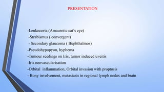 PRESENTATION
-Leukocoria (Amaurotic cat’s eye)
-Strabismus ( convergent)
- Secondary glaucoma ( Buphthalmos)
-Pseudohypopyon, hyphema
-Tumour seedings on Iris, tumor induced uveitis
-Iris neovascularisation
-Orbital inflammation, Orbital invasion with proptosis
- Bony involvement, metastasis in regional lymph nodes and brain
 