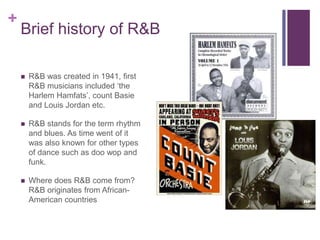 +
Brief history of R&B
 R&B was created in 1941, first
R&B musicians included ‘the
Harlem Hamfats’, count Basie
and Louis Jordan etc.
 R&B stands for the term rhythm
and blues. As time went of it
was also known for other types
of dance such as doo wop and
funk.
 Where does R&B come from?
R&B originates from African-
American countries
 
