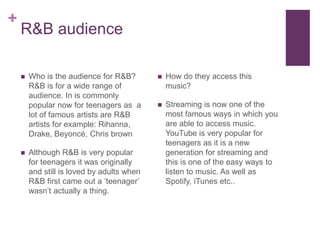 +
R&B audience
 How do they access this
music?
 Streaming is now one of the
most famous ways in which you
are able to access music.
YouTube is very popular for
teenagers as it is a new
generation for streaming and
this is one of the easy ways to
listen to music. As well as
Spotify, iTunes etc..
 Who is the audience for R&B?
R&B is for a wide range of
audience. In is commonly
popular now for teenagers as a
lot of famous artists are R&B
artists for example: Rihanna,
Drake, Beyoncé, Chris brown
 Although R&B is very popular
for teenagers it was originally
and still is loved by adults when
R&B first came out a ‘teenager’
wasn’t actually a thing.
 