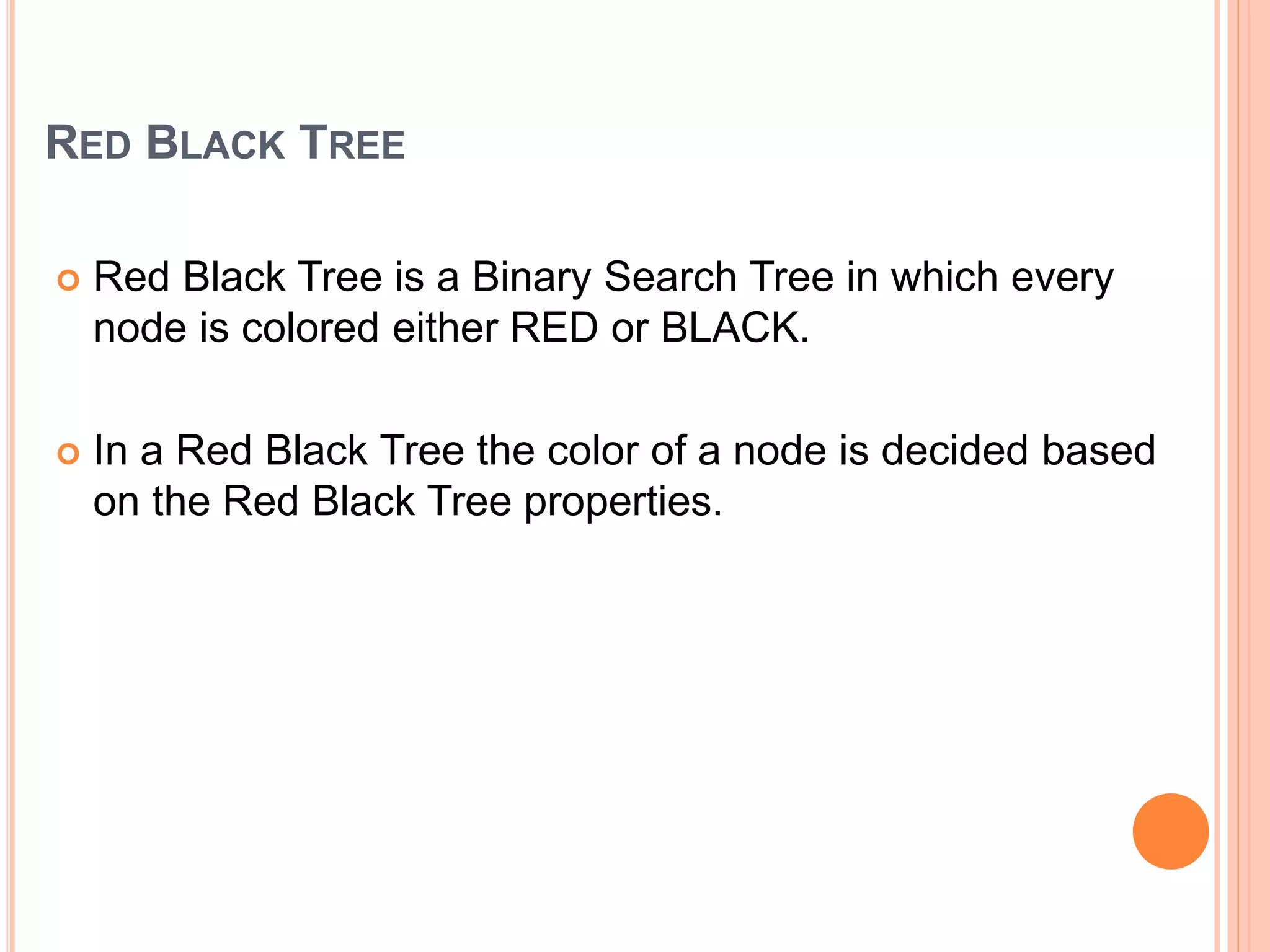 RED BLACK TREE
 Red Black Tree is a Binary Search Tree in which every
node is colored either RED or BLACK.
 In a Red Black Tree the color of a node is decided based
on the Red Black Tree properties.
 