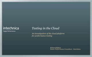 Testing in the Cloud
An investigation of the cloud platform
for performance testing




                     Richard Bishop
                     Senior Performance Consultant - Intechnica
 