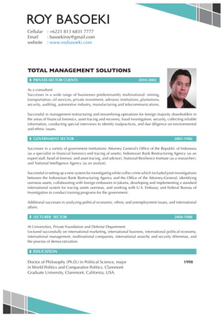 ROY BASOEKI
Cellular : +6221 813 6831 7777
Email    : basoekiroy@gmail.com
website : www.roybasoeki.com




TOTAL MANAGEMENT SOLUTIONS
 ❚ PRIVATE-SECTOR CLIENTS                                                2010-2002

As a consultant:
Successes in a wide range of businesses predominantly multinational: mining,
transportation, oil services, private investment, advisory institutions, plantations,
security, auditing, automotive industry, manufacturing and telecommunications.

Successful in management restructuring and streamlining operations for foreign majority shareholders in
the areas of financial forensics, asset tracing and recovery, fraud investigation, security, collecting reliable
information, conducting special interviews to identify malpractices, and due diligence on environmental
and ethnic issues.

 ❚ GOVERNMENT SECTOR                                                                             2001-1986

Successes in a variety of government institutions: Attorney General’s Office of the Republic of Indonesia
(as a specialist in financial forensics and tracing of assets), Indonesian Bank Restructuring Agency (as an
expert staff, head of forensic and asset tracing, and advisor), National Resilience Institute (as a researcher),
and National Intelligence Agency (as an analyst).

Successful in setting up a new system for investigating white collar crime which included joint investigations
between the Indonesian Bank Restructuring Agency and the Office of the Attorney-General, identifying
overseas assets, collaborating with foreign embassies in Jakarta, developing and implementing a standard
international system for tracing assets overseas, and working with U.S. Embassy and Federal Bureau of
Investigation to conduct training programs for the government.

Additional successes in analyzing political economic, ethnic and unemployment issues, and international
affairs.

 ❚ LECTURER SECTOR                                                                               2004-1988

At Universities, Private Foundation and Defense Department:
Lectured successfully on international marketing, international business, international political economy,
international management, multinational companies, international anarchy and security dilemmas, and
the process of democratization.

 ❚ EDUCATION

Doctor of Philosophy (Ph.D.) in Political Science, major                                               1998
in World Politics and Comparative Politics. Claremont
Graduate University, Claremont, California, USA.
 