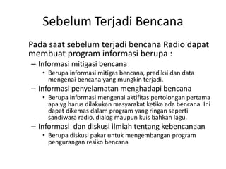 Sebelum Terjadi Bencana Pada saat sebelum terjadi bencana Radio dapat membuat program informasi berupa : Informasi mitigasi bencana Berupa informasi mitigas bencana, prediksi dan data mengenai bencana yang mungkin terjadi.  Informasi penyelamatan menghadapi bencana Berupa informasi mengenai aktifitas pertolongan pertama apa yg harus dilakukan masyarakat ketika ada bencana. Ini dapat dikemas dalam program yang ringan seperti sandiwara radio, dialog maupun kuis bahkan lagu. Informasi  dan diskusi ilmiah tentang kebencanaan Berupa diskusi pakar untuk mengembangan program pengurangan resiko bencana 