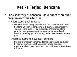 Ketika Terjadi Bencana Pada saat terjadi bencana Radio dapat membuat program informasi berupa : Allert atau Signal Bencana Memberitahukan signal kebencanaan atau informasi akan bencana yg akan segera sampai di suatu lokasi, misalnya Tsunami yang akan terjadi beberapa menit menjelang gempa, datangnya angin topan yang menuju wilayah tertentu, datangnya serombongan hama ke wilayah tertentu dsb. Informasi Komando Evakuasi Bencana Menginformasikan komando terhadap evakuasi pada saat bencana. Ini akan dapat mencegah kepanikan dan mengurangi evakuasi bencana yang salah karena ketiadsaan informasi. 