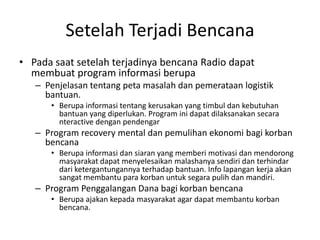 Setelah Terjadi Bencana Pada saat setelah terjadinya bencana Radio dapat membuat program informasi berupa Penjelasan tentang peta masalah dan pemerataan logistik bantuan.  Berupa informasi tentang kerusakan yang timbul dan kebutuhan bantuan yang diperlukan. Program ini dapat dilaksanakan secara nteractive dengan pendengar Program recovery mental dan pemulihan ekonomi bagi korban bencana Berupa informasi dan siaran yang memberi motivasi dan mendorong masyarakat dapat menyelesaikan malashanya sendiri dan terhindar dari ketergantungannya terhadap bantuan. Info lapangan kerja akan sangat membantu para korban untuk segara pulih dan mandiri. Program Penggalangan Dana bagi korban bencana Berupa ajakan kepada masyarakat agar dapat membantu korban bencana. 