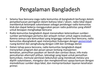 Pengalaman Bangladesh Selama fase bencana siaga radio komunitas di bangladesh berfungsi dalam penyebarluasan peringatan dalam bahasa lokal / aksen. radio lokal dapat membentuk kelompok sukarelawan sebagai pendengar radio komunitas klub dan dapat bekerja menggunakan pesan radio publisitas yang efektif untuk kesiapan menghadapi bencana Radio komunitas bangladesh dapat meramalkan ketersediaan sumber-sumber pertolongan pertama dan wilayah rentan untuk segera evakuasi. Karena semua cara komunikasi yang terganggu selama fase bencana, radio komunitas dbangladesh apat melanjutkan hubungan dengan  pemerintah  ruang kontrol dan penghubung dengan LSM dan lembaga donor.  Dalam tahap pasca bencana, radio komunitas bangladesh dapat menyiarkan program dan pesan-pesan tentang manajemen kematian, pemulihan pasokan air bersih dan sanitasi dasar, info mata pencaharian alternatif pilihan, teknologi yang tepat untuk pemulihan komunikasi, memulai penilaian kebutuhan yang mendesak melalui pra dipilih sukarelawan, mengatur dan mengkoordinasi upaya bantuan dengan memobilisasi sumber daya lokal, dan memprioritaskan layanan kesehatan primer.  