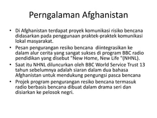 Pengalaman Afghanistan Di Afghanistan terdapat proyek komunikasi risiko bencana didasarkan pada penggunaan praktek-praktek komunikasi lokal masyarakat.  Pesan pengurangan resiko bencana  diintegrasikan ke dalam alur cerita yang sangat sukses di program BBC radio pendidikan yang disebut "New Home, New Life "(NHNL).  Saat itu NHNL diluncurkan oleh BBC World Service Trust 13 tahun sebelumnya adalah siaran dalam dua bahasa Afghanistan untuk mendukung pengungsi pasca bencana Projek program pengurangan resiko bencana termasuk  radio berbasis bencana dibuat dalam drama seri dan disiarkan ke pelosok negri. 
