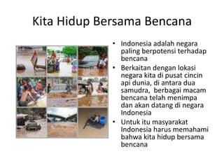 Kita Hidup Bersama Bencana Indonesia adalah negara paling berpotensi terhadap bencana Berkaitan dengan lokasi negara kita di pusat cincin api dunia, di antara dua samudra,  berbagai macam bencana telah menimpa dan akan datang di negara Indonesia Untuk itu masyarakat Indonesia harus memahami bahwa kita hidup bersama bencana 