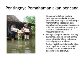 Pentingnya Pemahaman akan bencana Kita percaya bahwa budaya pencegahan dan kesiapsiagaan bencana tidak dapat dicapai tanpa meningkatnya kesadaran dan pemahaman tentang pengurangan risiko bencana di antara para guru dan anak-anak sekolah dan masyarakat umum.  Peningkatan pemahaman tentang tsunami dan risiko terkait lainnya dapat dicapai melalui radio dan televisi program anak-anak.  Dari pengetahuan ini mereka akan tahu bagaimana harus bereaksi dalam kasus tsunami dan risiko bencana terkait lainnya.  