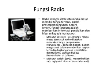 Fungsi Radio Radio sebagai salah satu media massa memiliki fungsi tertentu dalam prosespembangunan. Secara umum, fungsi tersebut adalah memberikan informasi, pendidikan dan hiburan kepada masyarakat.  Menurut Lasswell (1948) fungsi media massa termasuk radio dikatakan mencakup fungsi pengawasan (surveillance), pertalian bagian -bagian masyarakat dalam memberikan respon terhadap lingkungannya (correlation) dan transmisi warisan budaya (transmission of culture). Menurut Wright (1960) menambahkan satu lagi yakni hiburan entertainment). 