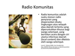 Radio Komunitas Radio komunitas adalah suatu stasiun radio penyiaran yang dioperasikan disatu lingkungan atau wilayah atau daerah tertentu yang diperuntukkan khusus bagi warga setempat, yang berisikan acara dengan ciri utama informasi daerah (local content) dan dikelola oleh warga setempat.  Louie N. Tabing (1999), Vice President for Asia, AMARC (French   Acronym or World Association of Community Radio Broadcaster)  