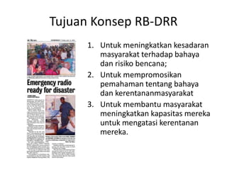 Tujuan Konsep RB-DRR Untuk meningkatkan kesadaran masyarakat terhadap bahaya dan risiko bencana; Untuk mempromosikan pemahaman tentang bahaya dan kerentananmasyarakat  Untuk membantu masyarakat meningkatkan kapasitas mereka untuk mengatasi kerentanan mereka. 
