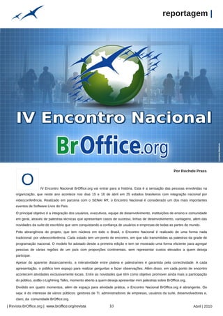 reportagem |




                                                                                                                                       nathancolquhoun
                                                                                                                                                         Luciano Madrum
                                                                                                            Por Rochele Prass


        O           IV Encontro Nacional BrOffice.org vai entrar para a história. Esta é a sensação das pessoas envolvidas na
     organização, que neste ano acontece nos dias 15 e 16 de abril em 25 estados brasileiros com integração nacional por
     videoconferência. Realizado em parceria com o SENAI MT, o Encontro Nacional é considerado um dos mais importantes
     eventos de Software Livre do País.

     O principal objetivo é a integração dos usuários, executivos, equipe de desenvolvimento, instituições de ensino e comunidade
     em geral, através de palestras técnicas que apresentam casos de sucesso, linhas de desenvolvimento, vantagens, além das
     novidades da suíte de escritório que vem conquistando a confiança de usuários e empresas de todas as partes do mundo.

     Pela abrangência do projeto, que tem núcleos em todo o Brasil, o Encontro Nacional é realizado de uma forma nada
     tradicional: por videoconferência. Cada estado tem um ponto de encontro, em que são transmitidas as palestras da grade de
     programação nacional. O modelo foi adotado desde a primeira edição e tem se mostrado uma forma eficiente para agregar
     pessoas de várias regiões de um país com proporções continentais, sem representar custos elevados a quem deseja
     participar.

     Apesar do aparente distanciamento, a interatividade entre plateia e palestrantes é garantida pela conectividade. A cada
     apresentação, o público tem espaço para realizar perguntas e fazer observações. Além disso, em cada ponto de encontro
                                                    Arquivo pessoal




     acontecem atividades exclusivamente locais. Entre as novidades que têm como objetivo promover ainda mais a participação
     do público, estão o Lightning Talks, momento aberto a quem deseja apresentar mini palestras sobre BrOffice.org.

     Dividido em quatro momentos, além de espaço para atividade prática, o Encontro Nacional BrOffice.org é abrangente. Ou
     seja: é do interesse de vários públicos: gestores de TI, administradores de empresas, usuários da suíte, desenvolvedores e,
     claro, da comunidade BrOffice.org.

| Revista BrOffice.org | www.broffice.org/revista                     10                                                Abril | 2010
 