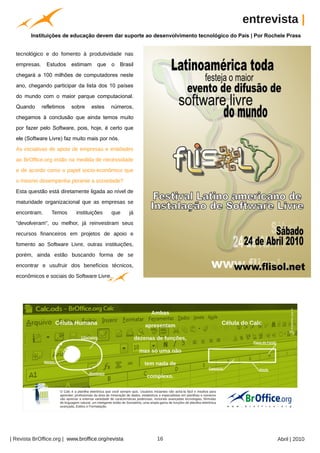 entrevista |
         Instituições de educação devem dar suporte ao desenvolvimento tecnológico do País | Por Rochele Prass




                                                          Arquivo pessoal
  tecnológico e do fomento à produtividade nas
  empresas.     Estudos    estimam   que    o    Brasil
  chegará a 100 milhões de computadores neste
  ano, chegando participar da lista dos 10 países
  do mundo com o maior parque computacional.
  Quando      refletimos   sobre   estes   números,
  chegamos à conclusão que ainda temos muito
  por fazer pelo Software, pois, hoje, é certo que
  ele (Software Livre) faz muito mais por nós.
  As iniciativas de apoio de empresas e entidades
  ao BrOffice.org estão na medida de necessidade
  e de acordo como o papel socio-econômico que
  o mesmo desempenha perante a sociedade?
  Esta questão está diretamente ligada ao nível de
  maturidade organizacional que as empresas se
  encontram.      Temos     instituições    que      já
  "devolveram", ou melhor, já reinvestiram seus
  recursos financeiros em projetos de apoio e
  fomento ao Software Livre, outras instituições,
  porém, ainda estão buscando forma de se
  encontrar e usufruir dos benefícios técnicos,
  econômicos e sociais do Software Livre.




| Revista BrOffice.org | www.broffice.org/revista                           16                       Abril | 2010
 