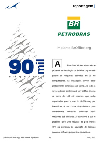 reportagem |




                                                                               Implanta BrOffice.org




                                                                             A             Petrobras iniciou neste mês o

                                                                           processo de instalação do BrOffice.org em seu

                                                                           parque de máquinas, estimado em 90 mil

                                                                           computadores. As instalações devem estar

                                                                           praticamente concluídas até junho. Ao todo, o

                                                                           novo software contemplará um público interno

                                                                           de cerca de 100 mil pessoas, que serão

                                                                           capacitadas para o uso do BrOffice.org por

                                                                           intermédio de um curso disponibilizado pela

                                                                           Universidade    Petrobras,    acessível    pelas

                                                                           máquinas dos usuários. A estimativa é que o
                                                    Arquivo pessoal




                                                                           processo gere uma redução de pelo menos

                                                                           40% na demanda de aquisição de licenças

                                                                           pagas de software proprietário equivalente.

| Revista BrOffice.org | www.broffice.org/revista                     17                                         Abril | 2010
 