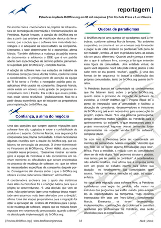 reportagem |
                             Petrobras implanta BrOffice.org em 90 mil máquinas | Por Rochele Prass e Luiz Oliveira




                                                        Arquivo pessoal
 De acordo com a coordenadora de projetos de Infraestru-
 tura de Tecnologia da Informação e Telecomunicações da                                   Quebra de paradigmas
 Petrobras, Marcia Novaes, a adoção do BrOffice.org se
 deu a partir das análises de viabilidade técnica da ferra-                    O BrOffice.org foi uma quebra de paradigmas para a Pe-
 menta, que concluiu que o software tem maturidade tec-                        trobras, conforme salienta Marcia Novaes. “No ambiente
 nológica e é adequado às necessidades da companhia.                           corporativo, o costume é ter um contrato com fornecedor
 Entretanto, o fator determinante foi o econômico, afirma                      e pagar. A ele cabe resolver os problemas, sob pena de
 Marcia. “Também definimos a mudança de padrão interno                         ser multado”, lembra. Já com os produtos livres, as coisas
 de documentos e adotamos o ODF, que é um padrão                               são um pouco diferentes: “Quando você começa a enten-
 aberto com especificações de domínio público, plenamen-                       der o que é software livre, começa a ter que entender
 te suportado pelo BrOffice.org”, completa Marcia.                             essa figura da comunidade. Uma entidade virtual, de
                                                                               quem você depende. Você não pode cobrar prazos e não
 A adoção de software livre nas estações de trabalho da
                                                                               sabe nem se ela poderá resolver”, aponta. E uma das
 Petrobras começou com o Mozilla Firefox, conforme conta
                                                                               formas de ter segurança foi buscar a colaboração das
 a coordenadora. O principal ponto de atenção da equipe
                                                                               próprias comunidades, tanto do BrOffice.org quanto do Fi-
 de TI foi tornar o Firefox o navegador padrão para os
                                                                               refox.
 aplicativos Web usados na companhia. Segundo Marcia,
 ainda existe um número muito grande de programas in-                          “A Petrobras buscou na comunidade os conhecimentos
 compatíveis com o Firefox. Ela explica que esses proble-                      que lhe faltavam tanto sobre o próprio BrOffice.org,
 mas estão sendo resolvidos gradativamente. Mas foi a                          quanto sobre o processo de migração de software de
 partir dessa experiência que se iniciaram os preparativos                     escritório. A OSCIP BrOffice,org – Projeto Brasil foi o
 para implantação do BrOffice.org.                                             ponto de integração com a comunidade e facilitou a
                                                                               alocação de consultores, desenvolvedores e instrutores
                                                                               de BrOffice.org que eram necessários para a execução do
                                                                               projeto”, explica Olivier. “Foi uma parceria ganha-ganha,
         Confiança, a alma do negócio
                                                                               porque obtivemos muitos subsídios da Petrobras para o
                                                                               aprimoramento do software, o que repassamos para o
 Uma das questões que surgem quando migrações para                             projeto internacional. Algumas dessas demandas foram
 software livre são cogitadas é sobre a confiabilidade do                      implementadas na recente versão 3.2 do software”,
 produto e o suporte. Conforme Marcia, esta segurança foi                      completa Olivier.
 conquistada pela própria comunidade. Foram necessárias
                                                                               Se com isso a Petrobras pode ser considerada um
 algumas reuniões com a equipe do BrOffice.org, que co-
                                                                               membro da comunidade, Marcia responde: “Acredito que
 laborou na construção da proposta. O diretor Administrati-
                                                                               sim. Não sei se existe alguma formalização para isso”,
 vo Financeiro do BrOffice.org, Olivier Hallot, atuou como
                                                                               brinca. Para a entidade, a relação com as comunidades
 consultor nesse processo. “Buscamos mostrar as vanta-
                                                                               deve ser de mão dupla: “Não podemos só usar o produto,
 gens à equipe da Petrobras e não escondemos em ne-
                                                                               mas temos que ter meios de contribuir”. A coordenadora
 nhum momento as dificuldades que seriam encontradas
                                                                               não adianta detalhes, mas afirma que a empresa conta
 no processo de mudança de software, no que se refere
                                                                               com um grupo de trabalho interno para definir sua
 às necessidades específicas da companhia daquele por-
                                                                               atuação     no fortalecimento das comunidades open
 te. Conseguimos dar clareza sobre o que o BrOffice.org
                                                                               source. “Nunca foi nossa intenção só usar, só sugar”,
 oferece e como poderíamos colaborar”, afirma Olivier.
                                                                               enfatiza.
 A coordenadora esclarece que o apoio das instâncias
                                                                               Ao optar pela migração para software livre, a Petrobras
 mais altas da Petrobras foi a condição básica para que o
                                                                                                                                  Arquivo pessoal




                                                                               estabeleceu uma regra de conduta: não mexer na
 projeto se desenvolvesse. “É uma decisão que vem de
                                                                               estrutura dos programas que estão usando, para adaptá-
 cima. Não poderíamos fazer uma mudança dessa magni-
                                                                               los às especificidades da companhia. “Não estamos
 tude sem estarmos muito bem alinhados com a direção”,
                                                                               interessados em criar um Petro-Office”, complementa
 afirma. Uma das etapas preparatórias para a migração foi
                                                                               Marcia.     Entretanto,   se    forem     desenvolvidas
 obter a aprovação da diretoria da Petrobras para o proje-
                                                                               implementações, constatações de problemas e questões
 to de mudança de software, depois que os motivos foram
                                                                               resolvidas por profissionais da Petrobras, elas serão
 expostos em novembro do ano passado, quando a direto-
                                                                               devolvidas para as comunidades.
 ria decidiu pela implementação do BrOffice.org.

| Revista BrOffice.org | www.broffice.org/revista                         18                                                 Abril | 2010
 