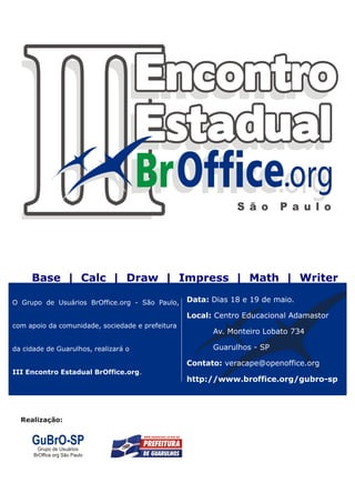 Base | Calc | Draw | Impress | Math | Writer

O Grupo de Usuários BrOffice.org - São Paulo,             Data: Dias 18 e 19 de maio.

                                                          Local: Centro Educacional Adamastor
com apoio da comunidade, sociedade e prefeitura
                                                                Av. Monteiro Lobato 734

da cidade de Guarulhos, realizará o                             Guarulhos - SP

                                                          Contato: veracape@openoffice.org
III Encontro Estadual BrOffice.org.
                                                          http://www.broffice.org/gubro-sp




   Realização:                          Patrocínio:




| Revista BrOffice.org | www.broffice.org/revista     2                                   Abril | 2010
 