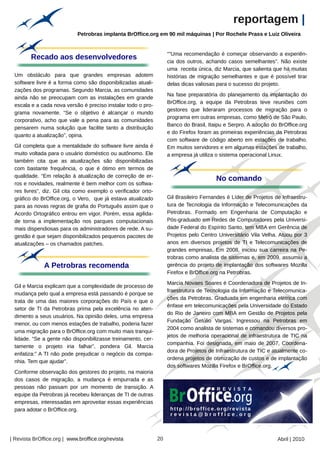 reportagem |
                             Petrobras implanta BrOffice.org em 90 mil máquinas | Por Rochele Prass e Luiz Oliveira


                                                                    “"Uma recomendação é começar observando a experiên-
         Recado aos desenvolvedores
                                                                    cia dos outros, achando casos semelhantes”. Não existe
                                                                    uma receita única, diz Marcia, que salienta que há muitas
 Um obstáculo para que grandes empresas adotem                      histórias de migração semelhantes e que é possível tirar
 software livre é a forma como são disponibilizadas atuali-         delas dicas valiosas para o sucesso do projeto.
 zações dos programas. Segundo Marcia, as comunidades
                                                                    Na fase preparatória do planejamento da implantação do
 ainda não se preocupam com as instalações em grande
                                                                    BrOffice.org, a equipe da Petrobras teve reuniões com
 escala e a cada nova versão é preciso instalar todo o pro-
                                                                    gestores que lideraram processos de migração para o
 grama novamente. “Se o objetivo é alcançar o mundo
                                                                    programa em outras empresas, como Metrô de São Paulo,
 corporativo, acho que vale a pena para as comunidades
                                                                    Banco do Brasil, Itaipu e Serpro. A adoção do BrOffice.org
 pensarem numa solução que facilite tanto a distribuição
                                                                    e do Firefox foram as primeiras experiências da Petrobras
 quanto a atualização”, opina.
                                                                    com software de código aberto em estações de trabalho.
 Gil completa que a mentalidade do software livre ainda é           Em muitos servidores e em algumas estações de trabalho,
 muito voltada para o usuário doméstico ou autônomo. Ele            a empresa já utiliza o sistema operacional Linux.
 também cita que as atualizações são disponibilizadas
 com bastante frequência, o que é ótimo em termos de
 qualidade. “Em relação à atualização de correção de er-
                                                                                        No comando
 ros e novidades, realmente é bem melhor com os softwa-
 res livres”, diz. Gil cita como exemplo o verificador orto-
 gráfico do BrOffice.org, o Vero, que já estava atualizado          Gil Brasileiro Fernandes é Líder de Projetos de Infraestru-
 para as novas regras de grafia do Português assim que o            tura de Tecnologia da Informação e Telecomunicações da
 Acordo Ortográfico entrou em vigor. Porém, essa agilida-           Petrobras. Formado em Engenharia de Computação e
 de torna a implementação nos parques computacionais                Pós-graduado em Redes de Computadores pela Universi-
 mais dispendiosas para os administradores de rede. A su-           dade Federal do Espírito Santo, tem MBA em Gerência de
 gestão é que sejam disponibilizados pequenos pacotes de            Projetos pelo Centro Universitário Vila Velha. Atuou por 3
 atualizações – os chamados patches.                                anos em diversos projetos de TI e Telecomunicações de
                                                                    grandes empresas. Em 2008, iniciou sua carreira na Pe-
                                                                    trobras como analista de sistemas e, em 2009, assumiu a
              A Petrobras recomenda                                 gerência do projeto de implantação dos softwares Mozilla
                                                                    Firefox e BrOffice.org na Petrobras.
                                                                    Marcia Novaes Soares é Coordenadora de Projetos de In-
 Gil e Marcia explicam que a complexidade de processo de
                                                                    fraestrutura de Tecnologia da Informação e Telecomunica-
 mudança pelo qual a empresa está passando é porque se
                                                                    ções da Petrobras. Graduada em engenharia elétrica com
 trata de uma das maiores corporações do País e que o
                                                                    ênfase em telecomunicações pela Universidade do Estado
 setor de TI da Petrobras prima pela excelência no aten-
                                                                    do Rio de Janeiro com MBA em Gestão de Projetos pela
 dimento a seus usuários. Na opinião deles, uma empresa
                                                                    Fundação Getúlio Vargas. Ingressou na Petrobras em
 menor, ou com menos estações de trabalho, poderia fazer
                                                                    2004 como analista de sistemas e comandou diversos pro-
 uma migração para o BrOffice.org com muito mais tranqui-
                                                                    jetos de melhoria operacional de infraestrutura de TIC na
 lidade. “Se a gente não disponibilizasse treinamento, cer-
                                                                    companhia. Foi designada, em maio de 2007, Coordena-
 tamente o projeto iria falhar”, pondera Gil. Marcia
                                                                    dora de Projetos de Infraestrutura de TIC e atualmente co-
 enfatiza:” A TI não pode prejudicar o negócio da compa-
                                                                    ordena projetos de otimização de custos e de implantação
 nhia. Tem que ajudar”.
                                                                    dos softwares Mozilla Firefox e BrOffice.org.
 Conforme observação dos gestores do projeto, na maioria
 dos casos de migração, a mudança é empurrada e as
 pessoas não passam por um momento de transição. A
 equipe da Petrobras já recebeu lideranças de TI de outras
 empresas, interessadas em aproveitar essas experiências
 para adotar o BrOffice.org.




| Revista BrOffice.org | www.broffice.org/revista              20                                                 Abril | 2010
 