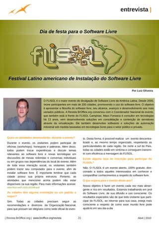 entrevista |


                                     Dia de festa para o Software Livre




   Festival Latino americano de Instalação do Software Livre

                                                                                                                           Por Luiz Oliveira


                                      O FLISOL é o maior evento de divulgação de Software Livre da América Latina. Desde 2005,
                                      reúne participantes em mais de 200 cidades, promovendo o uso do software livre. O objetivo
                                      é apresentar a filosofia do software livre, seu alcance, avanços e desenvolvimento aos mais
                                      variados públicos. A Revista BrOffice.org conversou com o Coordenador Nacional do evento,
                                      que também está à frente do FLISOL Campinas. Maxx Fonseca é consultor em tecnologias
                                      há 13 anos, vem desenvolvendo soluções em consolidação e contenção de servidores
                                      através da virtualização. Ele também desenvolve softwares e soluções de automação
                                      industrial sob medida baseadas em tecnologias livres para o setor público e privado.
                                          Arquivo pessoal




 Quais as atividades desenvolvidas durante o evento?                               to. Desta forma, é possível realizar um evento descentra-
 Durante o evento, os visitantes podem participar de                               lizado e, ao mesmo tempo organizado, respeitando as
 oficinas (workshops), honeypots e palestras. Além disso,                          particularidades de cada região. De norte a sul do País,
 todos podem trocar experiências e discutir temas                                  todas as cidades estão em sintonia e conseguem transmi-
 relevantes ao software livre e novas tecnologias em                               tir com eficiência a mensagem do FLISOL.
 discussões de mesas redondas e conversas individuais                              Existe alguma taxa de inscrição para participar do
 ou em grupos nas dependências do local do evento. Além                            FLISOL?
 de toda essa interação social, os visitantes também
 podem trazer seu computador para o evento, afim de                                Não. O FLISOL é um evento aberto, 100% gratuito, dire-
 instalar software livre. É importante lembrar que cada                            cionado a todos aqueles interessados em conhecer e
 cidade possui sua própria estrutura. Portanto, as                                 compartilhar conhecimentos a respeito do software livre.
 atividades que mencionei acima podem não estar                                    O que espera para o evento deste ano?
 disponíveis na sua região. Para mais informações acesse:
                                                                                   Nosso objetivo é fazer um evento cada vez mais abran-
 www.flisol.net/FLISOL2010/Brasil/
                                                                                   gente e rico em resultados. Estamos trabalhando em prol
                                                            Arquivo pessoal




 As cidades têm alguma orientação ou um padrão a                                   do Software Livre, de sua difusão e uso consciente. Os
 seguir?                                                                           resultados esperados são de que todo visitante que parti-
 Sim. Todas as cidades precisam seguir as                                          cipar do FLISOL, ao retornar para sua casa, esteja mais
 recomendações e diretrizes da Organização Nacional,                               consciente a respeito de como esse mundo livre pode
 para que possam ser elegíveis como sede oficial do even-                          ajudá-lo em seu dia-a-dia


| Revista BrOffice.org | www.broffice.org/revista                             21                                                Abril | 2010
 