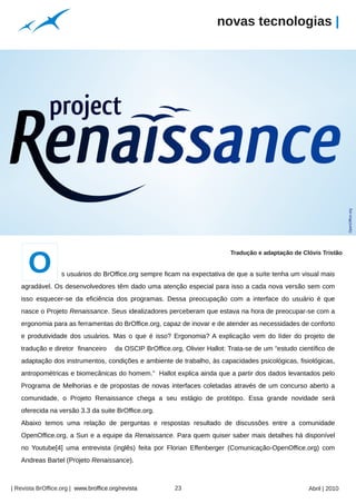 novas tecnologias |




                                                                                                                         OpenOffice.org
      O
                                                                               Tradução e adaptação de Clóvis Tristão


                   s usuários do BrOffice.org sempre ficam na expectativa de que a suíte tenha um visual mais
   agradável. Os desenvolvedores têm dado uma atenção especial para isso a cada nova versão sem com
   isso esquecer-se da eficiência dos programas. Dessa preocupação com a interface do usuário é que
   nasce o Projeto Renaissance. Seus idealizadores perceberam que estava na hora de preocupar-se com a
   ergonomia para as ferramentas do BrOffice.org, capaz de inovar e de atender as necessidades de conforto
   e produtividade dos usuários. Mas o que é isso? Ergonomia? A explicação vem do líder do projeto de
   tradução e diretor financeiro        da OSCIP BrOffice.org, Olivier Hallot: Trata-se de um “estudo científico de
   adaptação dos instrumentos, condições e ambiente de trabalho, às capacidades psicológicas, fisiológicas,
   antropométricas e biomecânicas do homem.” Hallot explica ainda que a partir dos dados levantados pelo
   Programa de Melhorias e de propostas de novas interfaces coletadas através de um concurso aberto a
   comunidade, o Projeto Renaissance chega a seu estágio de protótipo. Essa grande novidade será
   oferecida na versão 3.3 da suite BrOffice.org.
   Abaixo temos uma relação de perguntas e respostas resultado de discussões entre a comunidade
   OpenOffice.org, a Sun e a equipe da Renaissance. Para quem quiser saber mais detalhes há disponível
   no Youtube[4] uma entrevista (inglês) feita por Florian Effenberger (Comunicação-OpenOffice.org) com
   Andreas Bartel (Projeto Renaissance).
                                                     Arquivo pessoal




| Revista BrOffice.org | www.broffice.org/revista                      23                                 Abril | 2010
 