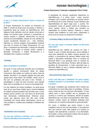 novas tecnologias |
                                                                      Projeto Ranaissance | Tradução e adaptação Clóvis Tristão




                                                        Arquivo pessoal
                                                                               A quantidade de recursos atualmente disponíveis no
 Introdução e Visão Geral
                                                                               OpenOffice.org, e a forma como          esses recursos
                                                                               interagem com o usuário, demandam um grande número
 O que é o Projeto Renaissance? Qual o escopo do
                                                                               de elementos de UI (User Inferace). Essas interfaces são
 projeto?
                                                                               disponibilizadas em algum lugar para o usuário. Por
 O Projeto Renaissance foi iniciado em Novembro de                             conseguinte, existe um grande número de entradas no
 2008. A missão de longo prazo do projeto é melhorar a                         menu, painéis, barras e botões que excedem as
 experiência geral do usuário do OpenOffice.org. Dois                          capacidades do conceito clássico. Podemos e vamos
 objetivos foram definidos como de missão crítica para o                       resolver esse problema no curto prazo, melhorando a
 projeto. Em primeiro lugar, conhecer e compreender os                         forma como as coisas se comportam na interface.
 nossos usuários e, segundo, oferecer-lhes um acesso
 eficiente às funcionalidades, através de uma interface de                      A interface Ribbon do Microsoft Office 2007
 usuário visualmente atraentes (UI - User Interface).
 Adicionar ou remover qualquer funcionalidade existente
 não está no escopo do Projeto Renaissance. Em vez                             Por que não copiar a interface Ribbon do Microsoft
 disso, a arquitetura da informação, o design de interação                     Office 2007?
 e design visual estão no escopo, porém, sujeitos a                            OpenOffice.org tem milhões de usuários em todo o
 alteração. Concluindo, o Projeto Renaissance é a                              mundo, e para o Projeto Renaissance, temos definida a
 interação entre o usuário e o produto.                                        meta para atendê-los da melhor maneira possível. No
                                                                               entanto, a conveniência da interface Ribbon ainda está
                                                                               sujeita a discussões acaloradas entre os usuários do
 Protótipo                                                                     Microsoft Office e sua aceitação entre os usuários do
                                                                               OpenOffice.org é muito baixa. Portanto, além de todas as
 Qual a finalidade do protótipo?                                               questões de licenciamento, é muito improvável que a
                                                                               Microsoft Ribbon UI seja a solução adequada para os
 Em geral, é muito importante entender que os protótipos                       usuários do OpenOffice.org.
 ajudam a explorar promissoras ideias de design
 controverso. Eles podem ser criados em vários níveis de
 detalhe, discutido e, em seguida, jogados fora para abrir                      Desenvolvimento Open Source
 espaço para novas ideias. Na verdade, muitas vezes é
 dito que "os protótipos vão para o lixo". Portanto, a                         Como você lida com o feedback? De quem receber
 prototipagem é muito útil para encontrar uma solução                          feedback positivo? A comunidade acelera ou retarda
 ideal, mas um protótipo em si, nunca é uma solução final.                     o projeto?

 Um dos objetivos de nossos protótipos, em geral temos                         Em geral, o feedback que recebemos não é restrito aos
 mais de um, que foram criados para a mesma finalidade                         comentários em nosso blog sobre os protótipos. Criamos
 foi explorar possíveis projetos que permitem que o menu                       vários canais de que nos retornam informações. O mais
 clássico possa coexistir com uma barra de ferramentas                         valioso para o nosso trabalho são as pesquisas de
 mais estruturada, multidimensional. Tentamos várias                           usuários e o retorno que recebemos, através do projeto
 coisas, que algumas vezes não dão certo. Então,                               OpenOffice.org e nas listas correspondentes. Além disso,
 mesclando com outras ideias interessantes, cria-se um                         estamos criando canais de feedback dedicado para
 novo protótipo e o publica para avaliação e feedback dos                      usuários em um contexto empresarial ou governamental.
 usuários.                                                                     Em suma, o feedback que temos acesso é uma
                                                                               verdadeira mina de ouro de informações, e nós podemos
                                                                               tê-lo sem nenhum custo. Não importa se é positivo ou
                                                                                                                                    Arquivo pessoal




 UI (Interface com o Usuário)                                                  negativo. Nós aprendemos a apreciar a sua diversidade.
                                                                               Na verdade, a crítica construtiva é valiosa, ela nos ajuda a
 Por que não melhorar a Interface com o Usuário, o                             aprender, compreender e melhorar.
 clássico Menu/Barra de ferramentas ?




| Revista BrOffice.org | www.broffice.org/revista                         24                                                  Abril | 2010
 