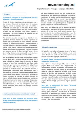 novas tecnologias |
                                                                     Projeto Ranaissance | Tradução e adaptação Clóvis Tristão




                                                       Arquivo pessoal
                                                                              Há duas importantes razões por trás dessa decisão.
 Vantagens
                                                                              Parcialmente, isso já é algo que você pode experimentar
 Quais são as vantagens do seu protótipo? O que você                          na interface do usuário atual do OpenOffice.org, o Lotus
 aprendeu a partir do protótipo?                                              Symphony, a Apple iWork ou mesmo o Microsoft Office
                                                                              2008 para MAC. Portanto, não faz sentido gastar nossos
 Projeto de Design, especificamente, prototipagem, não é
                                                                              recursos limitados para prototipagem de um padrão de
 tão simples. Raramente as ideias saem de imediato,
                                                                              projeto que pode ser avaliado em outro lugar.
 algumas vezes o prototipo tem que ser refeito e
 melhorado com ideias que se tinha antes. Muitas vezes,                       Além disso, em comparação com as questões de design
 ideias que parecem à primeira vista, não serem tão boas,                     de interação, a orientação da interface do usuário não é
 acabam por ser brilhantes, mais tarde, durante o                             apenas tão crítica como você poderia pensar. Sim,
 refinamento, em outro protótipo ou mesmo em um                               existem algumas oportunidades para otimizar o uso da
 contexto totalmente diferente.                                               tela em contextos particulares. Donald Knuth disse uma
                                                                              vez "otimização prematura é a raiz de todo mal". Nós
 No entanto, quando começamos a trabalhar com
                                                                              certamente não podemos cair nessa armadilha durante
 protótipos, tivemos diretivas de projeto específico em
                                                                              prototipagem.
 mente que devem nortear o nosso trabalho. Uma das
 diretivas foi oferecer ajuda visual, a fim de promover o
 reconhecimento de comandos importantes e seus efeitos.
 Dessa forma, alguns controles que estão diretamente                           Afirmações não oficiais
 ligadas aos objetos, como slides, por exemplo, encontrou




                                                                                                                                  Arquivo pessoal
 seu caminho para a UI. Outro exemplo seria a forma                           Há questões levantadas ao longo dos tempos. Por favor,
 como o layout de slides ou projeto pode ser mudado, ou                       considere as afirmações "não oficiais", porque pode
 como as formas são formatadas e transformadas.                               conter "tendências" e não são discutidas com todas as
                                                                              pessoas envolvidas no projeto Renaissance.
 Em geral, existem algumas ideias em protótipos que têm
 grande potencial e é vantajosa quando comparada com a                        Há algum modelo ou design preliminar disponível?
 atual interface do usuário. Eles só precisam de algum                        Onde posso encontrá-los?
 requinte e uma boa execução.Há uma lição muito
                                                                              Não e Sim, ao mesmo tempo. Não, não há nenhum
 importante que nós tivemos que aprender. Kathy Sierra,
                                                                              projeto final que deverá ser disponibilizado e
 uma vez disse: "O melhor que te parece, será o mais
                                                                              implementado. Estamos atualmente, concentrados nas
 próximo do feedback". Isso é tão verdadeiro. Durante a
                                                                              ideias e feedbacks, conceitos básicos de prototipagem e
 prototipagem, estávamos mais preocupados com a
                                                                              avaliação. Então, sim, você pode encontrar várias fotos e
 arquitetura de informação e design de interação, e menos
                                                                              pedidos de protótipo, que representam conceitos iniciais
 com o design visual. Assim, o design ou a dimensão de
                                                                              que podem (fortemente) sofrerem mudanças. Você pode
 muitos elementos da interface do usuário foi mais ou
                                                                              encontrar mais informações em Renaissance_Roteiro[5].
 menos definido. Mas o tipo de feedback que recebemos
                                                                              Uma boa ideia, é começar com a página principal do
 foi predominantemente sobre os nossos protótipos, que
                                                                              projeto Renaissance[2], pesquisando alguns projetos
 pareciam estar em um nível amadurecido. No entanto,
                                                                              iniciais.
 eles não estavam, e nós não antecipamos como eles
 seriam percebidos. Para muitos, os protótipos pareciam                       Será que a interface(UI)        do    futuro     fornecerá
 estar prontos.                                                               capacidades theming?
                                                                              Talvez. O OpenOffice.org atual prevê a capacidade
                                                                              theming, para armazenar um alto nível de coerência
 Interface Horizontal versus uma Interface Vertical                           entre todas as plataformas (por exemplo, os controles de
                                                                              interface de usuário temas, ícone). Além disso, a equipe
                                                                              do Renaissance tem a impressão de que o conceito de
 Com mais e mais variedade de monitores wide-                                 theming é algo incompreendido.
 screen, porque os protótipos não usam uma interface
 de usuário vertical?




| Revista BrOffice.org | www.broffice.org/revista                        25                                                  Abril | 2010
 