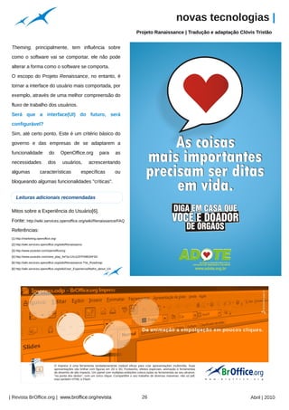 novas tecnologias |
                                                                                                  Projeto Ranaissance | Tradução e adaptação Clóvis Tristão




                                                                                    Arquivo pessoal
 Theming, principalmente, tem influência sobre
 como o software vai se comportar, ele não pode
 alterar a forma como o software se comporta.
 O escopo do Projeto Renaissance, no entanto, é
 tornar a interface do usuário mais comportada, por
 exemplo, através de uma melhor compreensão do
 fluxo de trabalho dos usuários.
 Será que a interface(UI) do futuro, será
 configurável?
 Sim, até certo ponto. Este é um critério básico do
 governo e das empresas de se adaptarem a
 funcionalidade                do       OpenOffice.org             para        as
 necessidades                 dos        usuários,          acrescentando
 algumas               características                  específicas            ou
 bloqueando algumas funcionalidades "críticas".


    Leituras adicionais recomendadas

 Mitos sobre a Experiência do Usuário[6].
 Fonte: http://wiki.services.openoffice.org/wiki/Renaissance/FAQ
 Referências:
 [1] http://marketing.openoffice.org/

 [2] http://wiki.services.openoffice.org/wiki/Renaissance

 [3] http://www.youtube.com/openofficeorg

 [4] http://www.youtube.com/view_play_list?p=1A11197FA963AF4D

 [5] http://wiki.services.openoffice.org/wiki/Renaissance:The_Roadmap

 [6] http://wiki.services.openoffice.org/wiki/User_Experience/Myths_about_UX
                                                                                                                                                       Arquivo pessoal




| Revista BrOffice.org | www.broffice.org/revista                                                     26                                          Abril | 2010
 