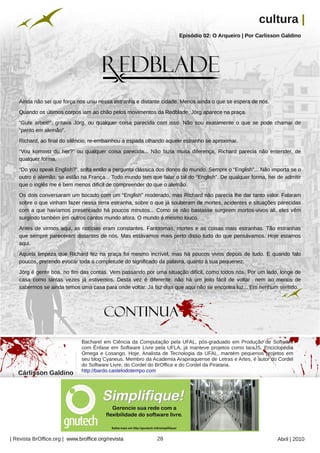 cultura |
                                                                               Episódio 02: O Arqueiro | Por Carlisson Galdino




                                                        Arquivo pessoal
   Ainda não sei que força nos uniu nessa estranha e distante cidade. Menos ainda o que se espera de nós.
   Quando os últimos corpos iam ao chão pelos movimentos da Redblade, Jörg aparece na praça.
   “Gute arbeit!”, gritava Jörg, ou qualquer coisa parecida com isso. Não sou exatamente o que se pode chamar de
   “perito em alemão”.
   Richard, ao final do silêncio, re-embainhou a espada olhando aquele estranho se aproximar.
   “Vou kommst du her?” ou qualquer coisa parecida... Não fazia muita diferença, Richard parecia não entender, de
   qualquer forma.
   “Do you speak English?”, solta então a pergunta clássica dos donos do mundo. Sempre o “English”... Não importa se o
   outro é alemão, se estão na França... Todo mundo tem que falar o tal do “English”. De qualquer forma, hei de admitir
   que o inglês me é bem menos difícil de compreender do que o alemão.
   Os dois conversaram um bocado com um “English” moderado, mas Richard não parecia lhe dar tanto valor. Falaram
   sobre o que vinham fazer nessa terra estranha, sobre o que já souberam de mortes, acidentes e situações parecidas
   com a que havíamos presenciado há poucos minutos... Como se não bastasse surgirem mortos-vivos ali, eles vêm
   surgindo também em outros cantos mundo afora. O mundo é mesmo louco.
   Antes de virmos aqui, as notícias eram constantes. Fantasmas, mortes e as coisas mais estranhas. Tão estranhas
   que sempre pareceram distantes de nós. Mas estávamos mais perto disso tudo do que pensávamos. Hoje estamos
   aqui.
   Aquela limpeza que Richard fez na praça foi mesmo incrível, mas há poucos vivos depois de tudo. E quando falo
   poucos, pretendo evocar toda a completude do significado da palavra, quanto à sua pequenez.
   Jörg é gente boa, no fim das contas. Vem passando por uma situação difícil, como todos nós. Por um lado, longe de
   casa como tantas vezes já estivemos. Desta vez é diferente: não há um jeito fácil de voltar nem ao menos de
   sabermos se ainda temos uma casa para onde voltar. Já faz dias que aqui não se encontra luz... Em nenhum sentido.
                                                                                                                         Arquivo pessoal




                              Bacharel em Ciência da Computação pela UFAL, pós-graduado em Produção de Software
                              com Ênfase em Software Livre pela UFLA, já manteve projetos como IaraJS, Enciclopédia
                              Omega e Losango. Hoje, Analista de Tecnologia da UFAL, mantém pequenos projetos em
                              seu blog Cyaneus. Membro da Academia Arapiraquense de Letras e Artes, é autor do Cordel
                              do Software Livre, do Cordel do BrOffice e do Cordel da Pirataria.
                              http://bardo.castelodotempo.com
   Cárlisson Galdino




| Revista BrOffice.org | www.broffice.org/revista                         28                                        Abril | 2010
 