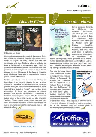 cultura |
                                                                                                            Revista BrOffice.org recomenda



                                    Por Ronaldo Prass |                                                                           Divulgação |




                                                                                                                     Com a crescente demanda
                                                                                                                     do       BrOffice.org    nos
                                                                                                                     ambientes       empresariais,
                                                                                                                     uma leitura que vale a pena
                                                                                                                     é sobre os recursos do Calc.
                                                                                                                     O       BrOffice.org    Calc
                                                                                                                     Avançado com Introdução
                                                                                                                     às Macros", escrito por
                                                                                                                     Cristiane          Gonçalves,
                                                                                                                     lançado pela Editora Ciência
                                                                      Endrigo




                                                                                                                     Moderna, traz uma visão
                                                                                                                     geral sobre o aplicativo,
 O Clássico dos Nerds
                                                                                                                     apresentando os recursos
 Um dos clássicos no que diz respeito à dramaturgia Geek,                                                            do      BrOffice.org    Calc,




                                                                                                                                                   nathancolquhoun
 sem dúvida, é o Piratas da Informática (Pirates of Silicon                          através de um passo-a-passo que torna fácil o entendi-
 Valley, no original, de 1999). Mesmo que não seja                                   mento. Os recursos abordados são: Funções e Macros,
 considerado uma obra fidedigna sobre a fundação da                                  Tabela dinâmica, Gráficos, Banco de Dados, Auto Filtro,
 Apple e da Microsoft, o telespectador pode conferir os                              Nota, Subtotais, Formatação Condicional, Modelo, Cená-
 primeiros computadores pessoais nas suas versões mais                               rio, Restrição de dados e Alerta de erros.
 primitivas, quando comparadas com as atuais, a disputa
                                                                                     Esta dica de leitura é para
 acirrada entre os fabricantes de hardware, a rivalidade
                                                                                     quem está naquele momen-
 entre Bill Gates e Steve Jobs, o surgimento da interface
                                                                                     to inesquecível da vida aca-
 gráfica para PC e Macintosh.
                                                                                     dêmica: a formatação do
 Também encontrado com o nome de Piratas da                                          Trabalho de Conclusão,
 Informática, é um genuíno clássico do que se pode                                   Tese ou Dissertação. " For-
 chamar de “cultura livre”, o que não o fez entrar no rol das                        matando Teses e Monogra-
 grandes produções. Uma das cenas emblemáticas e das                                 fias com BrOffice.org" foi
 mais hilárias é quando o "mouse" é apresentado pelos                                concebido para demonstrar
 engenheiros da Xerox aos executivos da mesma                                        ao leitor como aplicar a
 empresa, que assistem horrorizados e indiferentes à                                 qualquer documento longo
 “patética” apresentação da criação. Um dos executivos                               as formatações impostas pe-
 indaga como a Xerox iria investir em algo chamado                                   las instituições de ensino.
 "Mouse". Existem muitas outras cenas parecidas com                                  O objetivo do autor, Flavio Morgado, é fornecer um co-
 essa, que retratam episódios históricos dos tempos em                               nhecimento básico de formatação de páginas e parágra-
 que se programava em cartões perfurados, mas aí é só                                fos, e criar analogias reais que mostrem como o
 assistindo o filme.                                                                 BrOffice.org as implementa no documento.
                                                    Arquivo pessoal




                www.dicas-l.com.br

| Revista BrOffice.org | www.broffice.org/revista                               29                                                  Abril | 2010
 