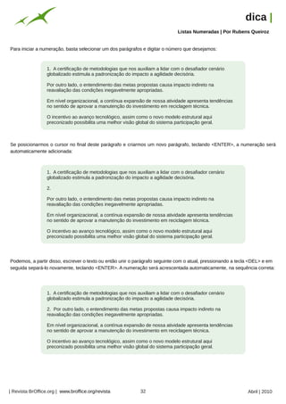 dica |
                                                                                             Listas Numeradas | Por Rubens Queiroz




                                                         Arquivo pessoal
Para iniciar a numeração, basta selecionar um dos parágrafos e digitar o número que desejamos:



                  1. A certificação de metodologias que nos auxiliam a lidar com o desafiador cenário
                  globalizado estimula a padronização do impacto a agilidade decisória.

                  Por outro lado, o entendimento das metas propostas causa impacto indireto na
                  reavaliação das condições inegavelmente apropriadas.

                  Em nível organizacional, a contínua expansão de nossa atividade apresenta tendências
                  no sentido de aprovar a manutenção do investimento em reciclagem técnica.

                  O incentivo ao avanço tecnológico, assim como o novo modelo estrutural aqui
                  preconizado possibilita uma melhor visão global do sistema participação geral.



Se posicionarmos o cursor no final deste parágrafo e criarmos um novo parágrafo, teclando <ENTER>, a numeração será
automaticamente adicionada:



                  1. A certificação de metodologias que nos auxiliam a lidar com o desafiador cenário
                  globalizado estimula a padronização do impacto a agilidade decisória.

                  2.

                  Por outro lado, o entendimento das metas propostas causa impacto indireto na
                  reavaliação das condições inegavelmente apropriadas.

                  Em nível organizacional, a contínua expansão de nossa atividade apresenta tendências
                  no sentido de aprovar a manutenção do investimento em reciclagem técnica.

                  O incentivo ao avanço tecnológico, assim como o novo modelo estrutural aqui
                  preconizado possibilita uma melhor visão global do sistema participação geral.




Podemos, a partir disso, escrever o texto ou então unir o parágrafo seguinte com o atual, pressionando a tecla <DEL> e em
seguida separá-lo novamente, teclando <ENTER>. A numeração será acrescentada automaticamente, na sequência correta:




                  1. A certificação de metodologias que nos auxiliam a lidar com o desafiador cenário
                  globalizado estimula a padronização do impacto a agilidade decisória.

                  2. Por outro lado, o entendimento das metas propostas causa impacto indireto na
                  reavaliação das condições inegavelmente apropriadas.

                  Em nível organizacional, a contínua expansão de nossa atividade apresenta tendências
                                                                           Arquivo pessoal




                  no sentido de aprovar a manutenção do investimento em reciclagem técnica.

                  O incentivo ao avanço tecnológico, assim como o novo modelo estrutural aqui
                  preconizado possibilita uma melhor visão global do sistema participação geral.




| Revista BrOffice.org | www.broffice.org/revista                          32                                            Abril | 2010
 