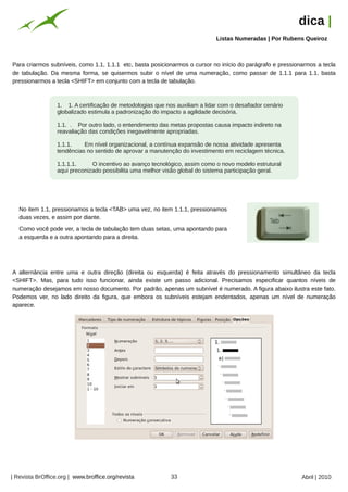 dica |
                                                                                Listas Numeradas | Por Rubens Queiroz




                                                         Arquivo pessoal
Para criarmos subníveis, como 1.1, 1.1.1 etc, basta posicionarmos o cursor no início do parágrafo e pressionarmos a tecla
de tabulação. Da mesma forma, se quisermos subir o nível de uma numeração, como passar de 1.1.1 para 1.1, basta
pressionarmos a tecla <SHIFT> em conjunto com a tecla de tabulação.



                  1. 1. A certificação de metodologias que nos auxiliam a lidar com o desafiador cenário
                  globalizado estimula a padronização do impacto a agilidade decisória.

                  1.1. . Por outro lado, o entendimento das metas propostas causa impacto indireto na
                  reavaliação das condições inegavelmente apropriadas.

                  1.1.1.    Em nível organizacional, a contínua expansão de nossa atividade apresenta
                  tendências no sentido de aprovar a manutenção do investimento em reciclagem técnica.

                  1.1.1.1.     O incentivo ao avanço tecnológico, assim como o novo modelo estrutural
                  aqui preconizado possibilita uma melhor visão global do sistema participação geral.




   No item 1.1, pressionamos a tecla <TAB> uma vez, no item 1.1.1, pressionamos
   duas vezes, e assim por diante.
   Como você pode ver, a tecla de tabulação tem duas setas, uma apontando para
   a esquerda e a outra apontando para a direita.




A alternância entre uma e outra direção (direita ou esquerda) é feita através do pressionamento simultâneo da tecla
<SHIFT>. Mas, para tudo isso funcionar, ainda existe um passo adicional. Precisamos especificar quantos níveis de
numeração desejamos em nosso documento. Por padrão, apenas um subnível é numerado. A figura abaixo ilustra este fato.
Podemos ver, no lado direito da figura, que embora os subníveis estejam endentados, apenas um nível de numeração
aparece.




| Revista BrOffice.org | www.broffice.org/revista                          33                               Abril | 2010
 