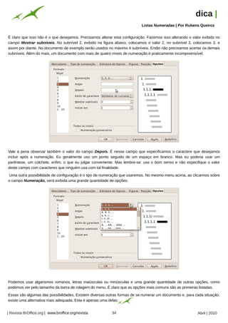 dica |
                                                                                          Listas Numeradas | Por Rubens Queiroz




                                                      Arquivo pessoal
É claro que isso não é o que desejamos. Precisamos alterar esta configuração. Fazemos isso alterando o valor exibido no
campo Mostrar subníveis. No subnível 2, exibido na figura abaixo, colocamos o valor 2, no subnível 3, colocamos 3, e
assim por diante. No documento de exemplo serão usados no máximo 4 subníveis. Então não precisamos acertar os demais
subníveis. Além do mais, um documento com mais de quatro níveis de numeração é praticamente incompreensível.




Vale a pena observar também o valor do campo Depois. É nesse campo que especificamos o caractere que desejamos
incluir após a numeração. Eu geralmente uso um ponto seguido de um espaço em branco. Mas eu poderia usar um
parêntese, um colchete, enfim, o que eu julgar conveniente. Mas lembre-se: use o bom senso e não especifique o valor
deste campo com caracteres que ninguém usa com tal finalidade.
 Uma outra possibilidade de configuração é o tipo de numeração que usaremos. No mesmo menu acima, ao clicarmos sobre
o campo Numeração, será exibida uma grande quantidade de opções:
                                                                        Arquivo pessoal




Podemos usar algarismos romanos, letras maiúsculas ou minúsculas e uma grande quantidade de outras opções, como
podemos ver pelo tamanho da barra de rolagem do menu. É claro que as opções mais comuns são as primeiras listadas.
Essas são algumas das possibilidades. Existem diversas outras formas de se numerar um documento e, para cada situação,
existe uma alternativa mais adequada. Esta é apenas uma delas.


| Revista BrOffice.org | www.broffice.org/revista                       34                                            Abril | 2010
 