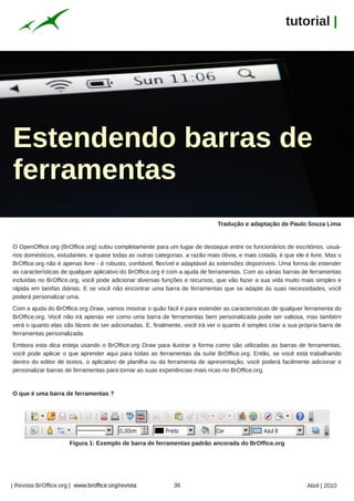 tutorial |




Estendendo barras de
ferramentas
                                                                             Tradução e adaptação de Paulo Souza Lima


O OpenOffice.org (BrOffice.org) subiu completamente para um lugar de destaque entre os funcionários de escritórios, usuá-




                                                                                                                                Andy McMillan
rios domésticos, estudantes, e quase todas as outras categorias. a razão mais óbvia, e mais cotada, é que ele é livre. Mas o
BrOffice.org não é apenas livre - é robusto, confiável, flexível e adaptável às extensões disponíveis. Uma forma de estender
as características de qualquer aplicativo do BrOffice.org é com a ajuda de ferramentas. Com as várias barras de ferramentas
incluídas no BrOffice.org, você pode adicionar diversas funções e recursos, que vão fazer a sua vida muito mais simples e
rápida em tarefas diárias. E se você não encontrar uma barra de ferramentas que se adapte às suas necessidades, você
poderá personalizar uma.
Com a ajuda do BrOffice.org Draw, vamos mostrar o quão fácil é para estender as características de qualquer ferramenta do
BrOffice.org. Você não irá apenas ver como uma barra de ferramentas bem personalizada pode ser valiosa, mas também
verá o quanto elas são fáceis de ser adicionadas. E, finalmente, você irá ver o quanto é simples criar a sua própria barra de
ferramentas personalizada.
Embora esta dica esteja usando o BrOffice.org Draw para ilustrar a forma como são utilizadas as barras de ferramentas,
você pode aplicar o que aprender aqui para todas as ferramentas da suíte BrOffice.org. Então, se você está trabalhando
dentro do editor de textos, o aplicativo de planilha ou da ferramenta de apresentação, você poderá facilmente adicionar e
personalizar barras de ferramentas para tornar as suas experiências mais ricas no BrOffice.org.


O que é uma barra de ferramentas ?




                      Figura 1: Exemplo de barra de ferramentas padrão ancorada do BrOffice.org




| Revista BrOffice.org | www.broffice.org/revista            36                                                Abril | 2010
 
