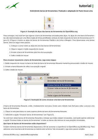 tutorial |
                                      Estendendo barras de ferramentas | Tradução e adaptação de Paulo Souza Lima




                        Figura 4: Exemplo de alças das barras de ferramentas do OpenOffice.org

Para conseguir, isso você tem que agarrar a barra de ferramentas ancorada pelas alças. As alças de uma barra de ferramen-
tas são representadas por uma fileira dupla de linhas pontilhadas verticais do lado esquerdo da barra de ferramentas (ver Fi-
gura 4). A Figura 4 mostra as alças de barras de ferramentas Padrão e da Linha e filtragem. Para desencaixar uma destas
barras, deve-se seguir estes passos:
        1. Coloque o cursor sobre as alças de uma das barras de ferramentas;
        2. Clique e segure o botão esquerdo do mouse;
        3. Arraste a barra de ferramentas para fora da sua posição;
        4. Solte o botão do mouse

Para encaixar novamente a barra de ferramentas, siga estas etapas:
1. Botão esquerdo do mouse na barra de título da barra de ferramentas flutuante mantenha pressionado o botão do mouse;
2. Arraste a barra flutuante de volta à sua posição original;
3. Solte o botão do mouse.




                             Figura 5: Ilustração de como encaixar uma barra de ferramentas


A barra de ferramentas flutuante, então, imediatamente reencaixa. Existe outro método mais fácil para voltar a ancorar uma
barra de ferramentas:
1. Clique na seta para baixo no canto superior direito da barra de ferramentas flutuante;
2. Selecione a opção "Encaixar barras de ferramentas" (ver Figura 5).
Se você tiver várias barras de ferramentas flutuantes e desejar que todas estejam encaixadas, você pode apenas selecionar
a opção "Encaixar todas as barras de ferramentas" e todas as barras irão retornar às suas posições encaixadas.
Que tipos de barras de ferramentas estão disponíveis?
Existem inúmeras barras de ferramentas disponíveis a fim de aumentar a experiência no OpenOffice.org (BrOffice.org). Para
adicionar uma nova barra de ferramentas (a maioria está na forma “não encaixada”), siga estes passos simples:


| Revista BrOffice.org | www.broffice.org/revista               38                                             Abril | 2010
 