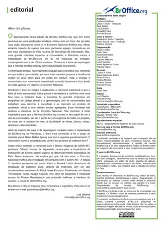 | editorial
                                                                               Colaboradores desta edição
                                                                               Redação:
                                                                               Carlisson Galdino
                                                                               Clóvis Tristão - Tradução
                                                                               Jack Wallen
  Além dos planos.                                                             Luiz Oliveira
                                                                               Ronaldo Prass
                                                                               Rochele Prass
  O planejamento desta edição da Revista BrOffice.org, que tem como            Dicas e tutorial:
                                                                               Eduardo A. Gula - Tradução
  premissa ser uma publicação temática, iniciou com um foco: dar ao leitor     Paulo Souza Lima - Tradução
  uma visão abrangente sobre o IV Encontro Nacional BrOffice.org. Afinal,      Rubens Queiroz
  estamos falando de evento que vem ganhando espaço, tornando-se um            Diagramação:
                                                                               Clóvis Tristão
  dos mais importantes do País na área de Tecnologia da Informação. Mas,       Duilio Neto
  uma grande novidade impactou a comunidade: a Petrobras iniciou a             Eliane Domingos
                                                                               Leon Prado
  implantação do BrOffice.org em 90 mil máquinas da entidade,                  Luciano Madrum
  contemplando cerca de 100 mil usuários. O assunto é tema de reportagem       Lucio Mendes
                                                                               Maria Aparecida Coltro
  que a Revista BrOffice.org traz com exclusividade aos leitores.              Patrícia Nobre
  A informação chegou num momento singular para o BrOffice.org, momento        Revisão:
                                                                               Carlos A. Silva
  em que toda a comunidade, em seus mais variados projetos e tendências        Maria Aparecida Coltro
  voltam os seus olhos para um ponto em comum. Toda a energia é                Pedro Ciríaco
                                                                               Regina Moraes
  concentrada num movimento orquestrado trazendo harmonia e foco tendo         Ricardo Pontes
  em vista apenas um objetivo: o Encontro Nacional.                            Rochele Prass
                                                                               Capa:
  Dividimos o foco da edição e quebramos a harmonia tradicional a que o        Duilio Neto
  leitor já está acostumado. Essa quebra é reveladora e confirma uma nova      Edição:
  fase para o Software Livre: a investida de grandes empresas em               Luiz Oliveira
                                                                               Rochele Prass
  programas de código aberto e a aproximação com as comunidades que            comunicacao@broffice.org
  trabalham para oferecer à sociedade e ao mercado um produto de               Jornalista responsável:
  qualidade, eficaz e com valores sociais agregados. Essa novidade não         Luiz Oliveira – Mtb.31064
                                                                               luizheli@openoffice.org
  desfoca a cobertura do IV Encontro Nacional. Pelo contrário: é fonte
                                                                               Coordenador Geral BrOffice.org:
  inspiradora para que a Revista BrOffice.org cumpra o seu papel de ser a      Claudio Ferreira Filho
  voz da comunidade, de ser o ponto de convergência de todos os projetos,      filhocf@openoffice.org
                                                                               Agradecimento especial:
  de ousar ser a unidade em meio à pluralidade de ideias, planos, metas,
                                                                               SENAI - Departamento Regional de Mato Grosso
  objetivos e idiossincrasias.
                                                                               Escreva para a Revista BrOffice.org:
  Além da matéria de capa e da reportagem completa sobre a implantação         revista@broffice.org
                                                                               Edições anteriores:
  do BrOffice.org na Petrobras, o leitor está convidado a ler o artigo do
                                                                               www.broffice.org/revista
  cientista social Maiko Rafael Spiess que traz o seguinte questionamento: É   O conteúdo assinado e as imagens que o integram são de
  necessário trazer a sociedade para dentro dos projetos de software livre?    inteira responsabilidade de seus respectivos autores, não
                                                                               representando necessariamente a opinião da revista
  Ainda nesse contexto a entrevista com o Diretor Regional do SENAI-MT,        BrOffice.org e de seus responsáveis. Todos os direitos sobre
                                                                               as imagens são reservados a seus respectivos proprietários
  professor Gilberto Gomes de Figueiredo, acena para a importância de
  Instituições de Ensino darem suporte ao desenvolvimento tecnológico do       O que é o BrOffice.org
  País. Nesta entrevista, ele explica por que, há três anos, o Encontro        É o produto, ferramenta de escritório multiplataforma, livre,
                                                                               em bom português, desenvolvido sob os termos da licença
  Nacional BrOffice.org é realizado em conjunto com o SENAI-MT. A edição       LGPL, composto por editor de texto, planilha de cálculo,
  11 também apresenta um pouco sobre o Festival Latino Americano de            apresentação, matemático e banco de dados, mantido pela
  Instalação de Software Livre, através da entrevista com um dos               comunidade e ONG, que trabalha para a difusão do SL/CA
                                                                               no País.
  coordenadores nacionais do Flisol, Maxx Fonseca. Finalmente, em Novas
                                                                               Desenvolvimento
  Tecnologias, nossa equipe traduziu uma série de perguntas e respostas
                                                                               Esta revista foi elaborada no BrOffice.org, editor de texto,
  acerca do Projeto Renaissance que pretende melhorar a interface do           planilha eletrônica, apresentação e, agora, diagramação. A
  usuário, o visual do OpenOffice.org.                                         reprodução do material contido nesta revista é permitida
                                                                               desde que se incluam os créditos aos autores e a frase:
  Boa leitura e não se esqueça dos comentários e sugestões. Para isso é só     “Reproduzido         da      Revista       BrOffice.org    –
                                                                               www.broffice.org/revista em local visível.
  enviar um e-mail para revista@broffice.org.
                                                                               O BrOffice.org declara não ter interesse de propriedade nas
                                                                               imagens. Os direitos sobre as mesmas pertencem a seus
                                                               Luiz Oliveira
                                                                               respectivos autores/proprietários.
                                                     luizheli@openoffice.org
                                                                               O conteúdo da Revista Broffice.org está protegido sob a li-
                                                                               cença Creative Commons BY-NC-SA, disponível no
                                                                               www.creativecommons.org.br. Esta licença não se aplica a
                                                                               nenhuma imagem exibida na revista, e para utilização delas
                                                                               obtenha autorização junto ao respectivo autor.




| Revista BrOffice.org | www.broffice.org/revista                 4                                                        Abril | 2010
 