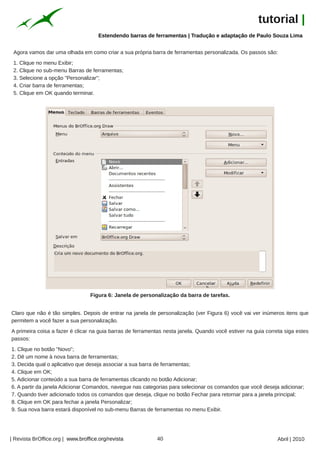 tutorial |
                                      Estendendo barras de ferramentas | Tradução e adaptação de Paulo Souza Lima


 Agora vamos dar uma olhada em como criar a sua própria barra de ferramentas personalizada. Os passos são:
 1. Clique no menu Exibir;
 2. Clique no sub-menu Barras de ferramentas;
 3. Selecione a opção "Personalizar";
 4. Criar barra de ferramentas;
 5. Clique em OK quando terminar.




                                  Figura 6: Janela de personalização da barra de tarefas.


Claro que não é tão simples. Depois de entrar na janela de personalização (ver Figura 6) você vai ver inúmeros itens que
permitem a você fazer a sua personalização.
A primeira coisa a fazer é clicar na guia barras de ferramentas nesta janela. Quando você estiver na guia correta siga estes
passos:
1. Clique no botão "Novo";
2. Dê um nome à nova barra de ferramentas;
3. Decida qual o aplicativo que deseja associar a sua barra de ferramentas;
4. Clique em OK;
5. Adicionar conteúdo a sua barra de ferramentas clicando no botão Adicionar;
6. A partir da janela Adicionar Comandos, navegue nas categorias para selecionar os comandos que você deseja adicionar;
7. Quando tiver adicionado todos os comandos que deseja, clique no botão Fechar para retornar para a janela principal;
8. Clique em OK para fechar a janela Personalizar;
9. Sua nova barra estará disponível no sub-menu Barras de ferramentas no menu Exibir.




| Revista BrOffice.org | www.broffice.org/revista           40                                                 Abril | 2010
 
