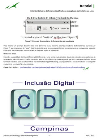 tutorial |
                                      Estendendo barras de ferramentas | Tradução e adaptação de Paulo Souza Lima




                              Figura 7: Exemplo de uma barra de ferramentas personalizada

Para mostrar um exemplo de como isso pode beneficiar o seu trabalho, criamos uma barra de ferramentas especial (ver
Figura 7) que chamamos de "teste". A partir desta barra de ferramentas podemos ver rapidamente a contagem de palavras,
caracteres não imprimíveis, visualizações de página e layout de impressão.
Reflexões finais
Estender a usabilidade do OpenOffice.org (BrOffice.org) é uma tarefa muito simples, depois de entender como as barras de
ferramentas são utilizadas e criadas. Uma das belezas do software de código aberto é que você raramente se limita a uma
forma de trabalhar. Com o software livre e o OpenOffice.org (BrOffice.org), você pode fazer a sua suíte olhar e se comportar
exatamente como você precisa e deseja.
Fonte: Jack Wallen - http://www.linux.com/news/software/applications/188740-extend-openoffice-with-toolbars




| Revista BrOffice.org | www.broffice.org/revista           41                                                 Abril | 2010
 