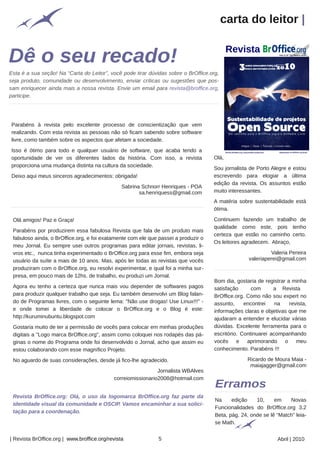 carta do leitor |



Esta é a sua seção! Na “Carta do Leitor”, você pode tirar dúvidas sobre o BrOffice.org,
seja produto, comunidade ou desenvolvimento, enviar críticas ou sugestões que pos-
sam enriquecer ainda mais a nossa revista. Envie um email para revista@broffice.org,
participe.




Parabéns à revista pelo excelente processo de conscientização que vem
realizando. Com esta revista as pessoas não só ficam sabendo sobre software
livre, como também sobre os aspectos que afetam a sociedade.
Isso é ótimo para todo e qualquer usuário de software, que acaba tendo a
oportunidade de ver os diferentes lados da história. Com isso, a revista            Olá,
proporciona uma mudança distinta na cultura da sociedade.
                                                                                    Sou jornalista de Porto Alegre e estou
Deixo aqui meus sinceros agradecimentos: obrigada!                                  escrevendo para elogiar a última
                                                                                    edição da revista. Os assuntos estão
                                                Sabrina Schnorr Henriques - POA
                                                       sa.henriquess@gmail.com      muito interessantes.
                                                                                    A matéria sobre sustentabilidade está
                                                                                    ótima.

 Olá amigos! Paz e Graça!                                                           Continuem fazendo um trabalho de
                                                                                    qualidade como este, pois tenho
 Parabéns por produzirem essa fabulosa Revista que fala de um produto mais
                                                                                    certeza que estão no caminho certo.
 fabuloso ainda, o BrOffice.org, e foi exatamente com ele que passei a produzir o
                                                                                    Os leitores agradecem. Abraço,
 meu Jornal. Eu sempre usei outros programas para editar jornais, revistas, li-
 vros etc., nunca tinha experimentado o BrOffice.org para esse fim, embora seja                              Valeria Pereira
 usuário da suíte a mais de 10 anos. Mas, após ler todas as revistas que vocês                      valeriaperei@gmail.com
 produziram com o BrOffice.org, eu resolvi experimentar, e qual foi a minha sur-
 presa, em pouco mais de 12hs. de trabalho, eu produzi um Jornal.
                                                                                     Bom dia, gostaria de registrar a minha
 Agora eu tenho a certeza que nunca mais vou depender de softwares pagos             satisfação      com      a Revista
 para produzir qualquer trabalho que seja. Eu também desenvolvi um Blog falan-       BrOffice.org. Como não sou expert no
 do de Programas livres, com o seguinte lema: "Não use drogas! Use Linux!!!" -       assunto,     encontrei    na    revista,
 e onde tomei a liberdade de colocar o BrOffice.org e o Blog é este:                 informações claras e objetivas que me
 http://kuruminubuntu.blogspot.com                                                   ajudaram a entender e elucidar várias
 Gostaria muito de ter a permissão de vocês para colocar em minhas produções         dúvidas. Excelente ferramenta para o
 digitais a "Logo marca BrOffice.org", assim como coloquei nos rodapés das pá-       escritório. Continuarei acompanhando
 ginas o nome do Programa onde foi desenvolvido o Jornal, acho que assim eu          vocês e aprimorando o meu
 estou colaborando com esse magnífico Projeto.                                       conhecimento. Parabéns !!!

 No aguardo de suas considerações, desde já fico-lhe agradecido.                                   Ricardo de Moura Maia -
                                                                                                    maiajagger@gmail.com
                                                              Jornalista WBAlves
                                            correiomissionario2008@hotmail.com
                                                Arquivo pessoal




 Revista BrOffice.org: Olá, o uso da logomarca BrOffice.org faz parte da
                                                                                     Na     edição    10,     em    Novas
 identidade visual da comunidade e OSCIP. Vamos encaminhar a sua solici-
                                                                                     Funcionalidades do BrOffice.org 3.2
 tação para a coordenação.
                                                                                     Beta, pág. 24, onde se lê “Match” leia-
                                                                                     se Math.


| Revista BrOffice.org | www.broffice.org/revista                 5                                             Abril | 2010
 