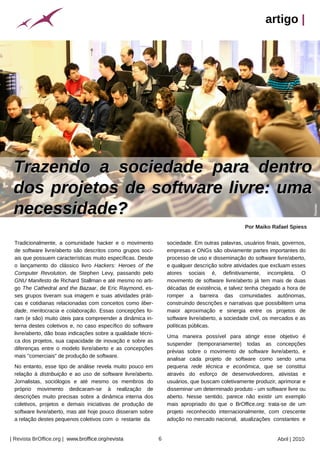 artigo |




 Trazendo a sociedade para dentro
 dos projetos de software livre: uma
 necessidade?




                                                                                                                                       Tkovian
                                                                                                          Por Maiko Rafael Spiess

 Tradicionalmente, a comunidade hacker e o movimento                      sociedade. Em outras palavras, usuários finais, governos,
 de software livre/aberto são descritos como grupos soci-                 empresas e ONGs são obviamente partes importantes do
 ais que possuem características muito específicas. Desde                 processo de uso e disseminação do software livre/aberto,
 o lançamento do clássico livro Hackers: Heroes of the                    e qualquer descrição sobre atividades que excluam esses
 Computer Revolution, de Stephen Levy, passando pelo                      atores sociais é, definitivamente, incompleta. O
 GNU Manifesto de Richard Stallman e até mesmo no arti-                   movimento de software livre/aberto já tem mais de duas
 go The Cathedral and the Bazaar, de Eric Raymond, es-                    décadas de existência, e talvez tenha chegado a hora de
 ses grupos tiveram sua imagem e suas atividades práti-                   romper a barreira das comunidades autônomas,
 cas e cotidianas relacionadas com conceitos como liber-                  construindo descrições e narrativas que possibilitem uma
 dade, meritocracia e colaboração. Essas concepções fo-                   maior aproximação e sinergia entre os projetos de
 ram (e são) muito úteis para compreender a dinâmica in-                  software livre/aberto, a sociedade civil, os mercados e as
 terna destes coletivos e, no caso específico do software                 políticas públicas.
 livre/aberto, dão boas indicações sobre a qualidade técni-
                                                                          Uma maneira possível para atingir esse objetivo é
 ca dos projetos, sua capacidade de inovação e sobre as
                                                                          suspender (temporariamente) todas as concepções
 diferenças entre o modelo livre/aberto e as concepções
                                                                          prévias sobre o movimento de software livre/aberto, e
 mais "comerciais" de produção de software.
                                                                          analisar cada projeto de software como sendo uma
 No entanto, esse tipo de análise revela muito pouco em                   pequena rede técnica e econômica, que se constitui
 relação à distribuição e ao uso de software livre/aberto.                através do esforço de desenvolvedores, ativistas e
 Jornalistas, sociólogos e até mesmo os membros do                        usuários, que buscam coletivamente produzir, aprimorar e
                                                    Arquivo pessoal




 próprio movimento dedicaram-se à realização de                           disseminar um determinado produto - um software livre ou
 descrições muito precisas sobre a dinâmica interna dos                   aberto. Nesse sentido, parece não existir um exemplo
 coletivos, projetos e demais iniciativas de produção de                  mais apropriado do que o BrOffice.org: trata-se de um
 software livre/aberto, mas até hoje pouco disseram sobre                 projeto reconhecido internacionalmente, com crescente
 a relação destes pequenos coletivos com o restante da                    adoção no mercado nacional, atualizações constantes e


| Revista BrOffice.org | www.broffice.org/revista                     6                                                 Abril | 2010
 
