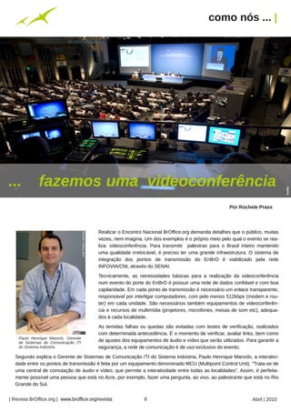 como nós ... |




...           fazemos uma videoconferência




                                                                                                                                                lowfly
                                                                                                                      Por Rochele Prass




                                                           Realizar o Encontro Nacional BrOffice.org demanda detalhes que o público, muitas
                                      José Paulo Lacerda




                                                           vezes, nem imagina. Um dos exemplos é o próprio meio pelo qual o evento se rea-
                                                           liza: videoconferência. Para transmitir palestras para o Brasil inteiro mantendo
                                                           uma qualidade irretocável, é preciso ter uma grande infraestrutura. O sistema de
                                                           integração dos pontos de transmissão do EnBrO é viabilizado pela rede
                                                           INFOVIA/CNI, através do SENAI.
                                                           Tecnicamente, as necessidades básicas para a realização da videoconferência
                                                           num evento do porte do EnBrO é possuir uma rede de dados confiável e com boa
                                                           capilaridade. Em cada ponto de transmissão é necessário um enlace transparente,
                                                           responsável por interligar computadores, com pelo menos 512kbps (modem e rou-
                                                           ter) em cada unidade. São necessários também equipamentos de videoconferên-
                                                           cia e recursos de multimídia (projetores, microfones, mesas de som etc), adequa-
                                                           dos à cada localidade.
                                                           As temidas falhas ou quedas são evitadas com testes de verificação, realizados
                                                           com determinada antecedência. É o momento de verificar, avaliar links, bem como
    Paulo Henrique Maroclo, Gerente
    de Sistemas de Comunicação /TI
                                                           de ajustes dos equipamentos de áudio e vídeo que serão utilizados. Para garantir a
                                                                 Arquivo pessoal




    do Sistema Indústria.                                  segurança, a rede de comunicação é de uso exclusivo do evento.
  Segundo explica o Gerente de Sistemas de Comunicação /TI do Sistema Indústria, Paulo Henrique Maroclo, a interativi-
  dade entre os pontos de transmissão é feita por um equipamento denominado MCU (Multipoint Control Unit). “Trata-se de
  uma central de comutação de áudio e vídeo, que permite a interatividade entre todas as localidades”. Assim, é perfeita-
  mente possível uma pessoa que está no Acre, por exemplo, fazer uma pergunta, ao vivo, ao palestrante que está no Rio
  Grande do Sul.


| Revista BrOffice.org | www.broffice.org/revista                                  8                                             Abril | 2010
 